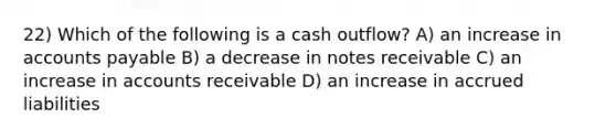 22) Which of the following is a cash outflow? A) an increase in accounts payable B) a decrease in notes receivable C) an increase in accounts receivable D) an increase in accrued liabilities