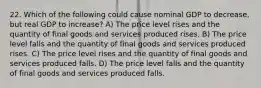 22. Which of the following could cause nominal GDP to decrease, but real GDP to increase? A) The price level rises and the quantity of final goods and services produced rises. B) The price level falls and the quantity of final goods and services produced rises. C) The price level rises and the quantity of final goods and services produced falls. D) The price level falls and the quantity of final goods and services produced falls.