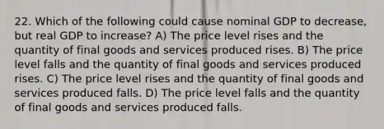 22. Which of the following could cause nominal GDP to decrease, but real GDP to increase? A) The price level rises and the quantity of final goods and services produced rises. B) The price level falls and the quantity of final goods and services produced rises. C) The price level rises and the quantity of final goods and services produced falls. D) The price level falls and the quantity of final goods and services produced falls.