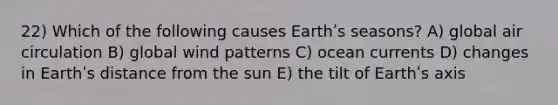 22) Which of the following causes Earthʹs seasons? A) global air circulation B) global wind patterns C) ocean currents D) changes in Earthʹs distance from the sun E) the tilt of Earthʹs axis