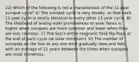 22) Which of the following is not a characteristic of the 11-year sunspot cycle? A) The sunspot cycle is very steady, so that each 11-year cycle is nearly identical to every other 11-year cycle. B) The likelihood of seeing solar prominences or solar flares is higher when sunspots are more common and lower when they are less common. C) The Sun's entire magnetic field flip-flops at the end of each cycle (at solar minimum). D) The number of sunspots on the Sun at any one time gradually rises and falls, with an average of 11 years between the times when sunspots are most numerous.