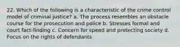 22. Which of the following is a characteristic of the crime control model of criminal justice? a. The process resembles an obstacle course for the prosecution and police b. Stresses formal and court fact-finding c. Concern for speed and protecting society d. Focus on the rights of defendants