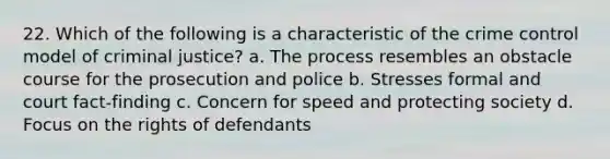 22. Which of the following is a characteristic of the crime control model of criminal justice? a. The process resembles an obstacle course for the prosecution and police b. Stresses formal and court fact-finding c. Concern for speed and protecting society d. Focus on the rights of defendants