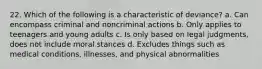 22. Which of the following is a characteristic of deviance? a. Can encompass criminal and noncriminal actions b. Only applies to teenagers and young adults c. Is only based on legal judgments, does not include moral stances d. Excludes things such as medical conditions, illnesses, and physical abnormalities