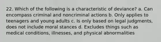 22. Which of the following is a characteristic of deviance? a. Can encompass criminal and noncriminal actions b. Only applies to teenagers and young adults c. Is only based on legal judgments, does not include moral stances d. Excludes things such as medical conditions, illnesses, and physical abnormalities