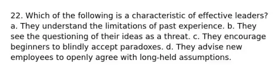 22. Which of the following is a characteristic of effective leaders? a. They understand the limitations of past experience. b. They see the questioning of their ideas as a threat. c. They encourage beginners to blindly accept paradoxes. d. They advise new employees to openly agree with long-held assumptions.