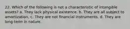 22. Which of the following is not a characteristic of intangible assets? a. They lack physical existence. b. They are all subject to amortization. c. They are not financial instruments. d. They are long-term in nature.