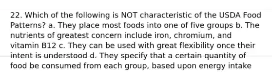 22. Which of the following is NOT characteristic of the USDA Food Patterns? a. They place most foods into one of five groups b. The nutrients of greatest concern include iron, chromium, and vitamin B12 c. They can be used with great flexibility once their intent is understood d. They specify that a certain quantity of food be consumed from each group, based upon energy intake