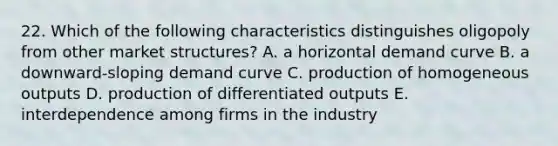 22. Which of the following characteristics distinguishes oligopoly from other market structures? A. a horizontal demand curve B. a downward-sloping demand curve C. production of homogeneous outputs D. production of differentiated outputs E. interdependence among firms in the industry