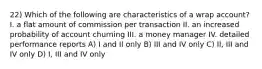 22) Which of the following are characteristics of a wrap account? I. a flat amount of commission per transaction II. an increased probability of account churning III. a money manager IV. detailed performance reports A) I and II only B) III and IV only C) II, III and IV only D) I, III and IV only