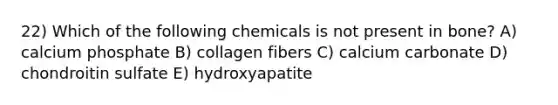 22) Which of the following chemicals is not present in bone? A) calcium phosphate B) collagen fibers C) calcium carbonate D) chondroitin sulfate E) hydroxyapatite