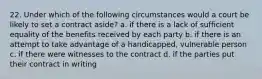 22. Under which of the following circumstances would a court be likely to set a contract aside? a. if there is a lack of sufficient equality of the benefits received by each party b. if there is an attempt to take advantage of a handicapped, vulnerable person c. if there were witnesses to the contract d. if the parties put their contract in writing