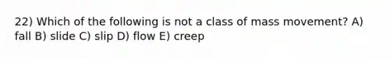 22) Which of the following is not a class of mass movement? A) fall B) slide C) slip D) flow E) creep