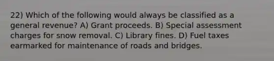 22) Which of the following would always be classified as a general revenue? A) Grant proceeds. B) Special assessment charges for snow removal. C) Library fines. D) Fuel taxes earmarked for maintenance of roads and bridges.