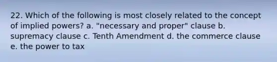 22. Which of the following is most closely related to the concept of implied powers? a. "necessary and proper" clause b. supremacy clause c. Tenth Amendment d. the commerce clause e. the power to tax