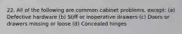 22. All of the following are common cabinet problems, except: (a) Defective hardware (b) Stiff or inoperative drawers (c) Doors or drawers missing or loose (d) Concealed hinges