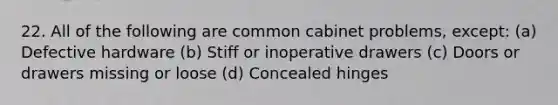 22. All of the following are common cabinet problems, except: (a) Defective hardware (b) Stiff or inoperative drawers (c) Doors or drawers missing or loose (d) Concealed hinges