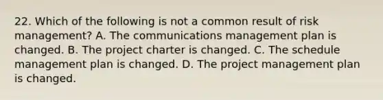 22. Which of the following is not a common result of risk management? A. The communications management plan is changed. B. The project charter is changed. C. The schedule management plan is changed. D. The project management plan is changed.