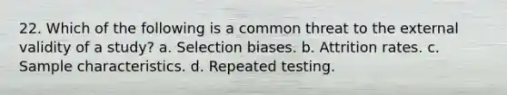 22. Which of the following is a common threat to the external validity of a study? a. Selection biases. b. Attrition rates. c. Sample characteristics. d. Repeated testing.