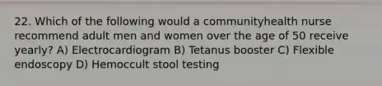 22. Which of the following would a communityhealth nurse recommend adult men and women over the age of 50 receive yearly? A) Electrocardiogram B) Tetanus booster C) Flexible endoscopy D) Hemoccult stool testing