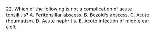 22. Which of the following is not a complication of acute tonsillitis? A. Peritonsillar abscess. B. Bezold's abscess. C. Acute rheumatism. D. Acute nephritis. E. Acute infection of middle ear cleft