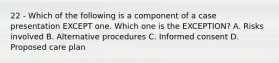 22 - Which of the following is a component of a case presentation EXCEPT one. Which one is the EXCEPTION? A. Risks involved B. Alternative procedures C. Informed consent D. Proposed care plan