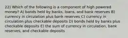 22) Which of the following is a component of high powered money? A) bonds held by banks, loans, and bank reserves B) currency in circulation plus bank reserves C) currency in circulation plus checkable deposits D) bonds held by banks plus checkable deposits E) the sum of currency in circulation, bank reserves, and checkable deposits