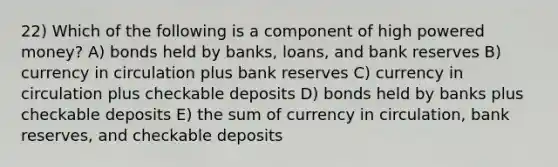 22) Which of the following is a component of high powered money? A) bonds held by banks, loans, and bank reserves B) currency in circulation plus bank reserves C) currency in circulation plus checkable deposits D) bonds held by banks plus checkable deposits E) the sum of currency in circulation, bank reserves, and checkable deposits