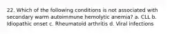 22. Which of the following conditions is not associated with secondary warm autoimmune hemolytic anemia? a. CLL b. Idiopathic onset c. Rheumatoid arthritis d. Viral infections