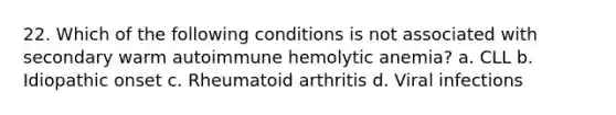 22. Which of the following conditions is not associated with secondary warm autoimmune hemolytic anemia? a. CLL b. Idiopathic onset c. Rheumatoid arthritis d. Viral infections