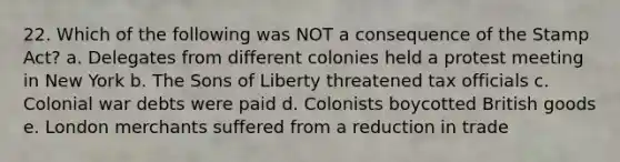 22. Which of the following was NOT a consequence of the Stamp Act? a. Delegates from different colonies held a protest meeting in New York b. The Sons of Liberty threatened tax officials c. Colonial war debts were paid d. Colonists boycotted British goods e. London merchants suffered from a reduction in trade