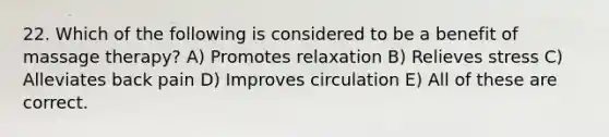 22. Which of the following is considered to be a benefit of massage therapy? A) Promotes relaxation B) Relieves stress C) Alleviates back pain D) Improves circulation E) All of these are correct.