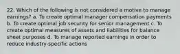 22. Which of the following is not considered a motive to manage earnings? a. To create optimal manager compensation payments b. To create optimal job security for senior management c. To create optimal measures of assets and liabilities for balance sheet purposes d. To manage reported earnings in order to reduce industry-specific actions