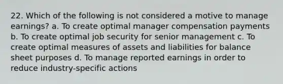 22. Which of the following is not considered a motive to manage earnings? a. To create optimal manager compensation payments b. To create optimal job security for senior management c. To create optimal measures of assets and liabilities for balance sheet purposes d. To manage reported earnings in order to reduce industry-specific actions