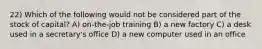 22) Which of the following would not be considered part of the stock of capital? A) on-the-job training B) a new factory C) a desk used in a secretary's office D) a new computer used in an office