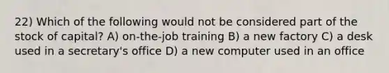 22) Which of the following would not be considered part of the stock of capital? A) on-the-job training B) a new factory C) a desk used in a secretary's office D) a new computer used in an office