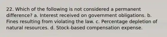 22. Which of the following is not considered a permanent difference? a. Interest received on government obligations. b. Fines resulting from violating the law. c. Percentage depletion of natural resources. d. Stock-based compensation expense.