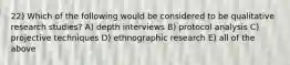 22) Which of the following would be considered to be qualitative research studies? A) depth interviews B) protocol analysis C) projective techniques D) ethnographic research E) all of the above