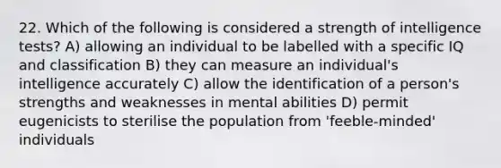 22. Which of the following is considered a strength of intelligence tests? A) allowing an individual to be labelled with a specific IQ and classification B) they can measure an individual's intelligence accurately C) allow the identification of a person's strengths and weaknesses in mental abilities D) permit eugenicists to sterilise the population from 'feeble-minded' individuals