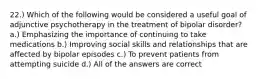 22.) Which of the following would be considered a useful goal of adjunctive psychotherapy in the treatment of bipolar disorder? a.) Emphasizing the importance of continuing to take medications b.) Improving social skills and relationships that are affected by bipolar episodes c.) To prevent patients from attempting suicide d.) All of the answers are correct