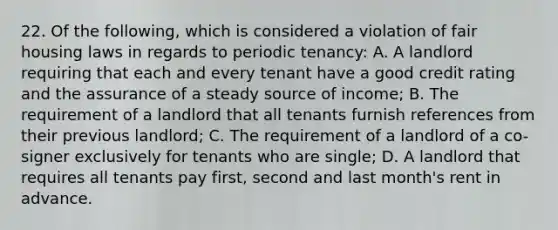 22. Of the following, which is considered a violation of fair housing laws in regards to periodic tenancy: A. A landlord requiring that each and every tenant have a good credit rating and the assurance of a steady source of income; B. The requirement of a landlord that all tenants furnish references from their previous landlord; C. The requirement of a landlord of a co-signer exclusively for tenants who are single; D. A landlord that requires all tenants pay first, second and last month's rent in advance.