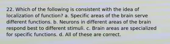 22. Which of the following is consistent with the idea of localization of function? a. Specific areas of the brain serve different functions. b. Neurons in different areas of the brain respond best to different stimuli. c. Brain areas are specialized for specific functions. d. All of these are correct.