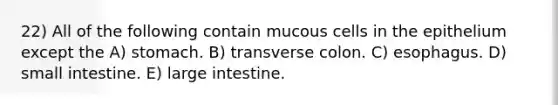 22) All of the following contain mucous cells in the epithelium except the A) stomach. B) transverse colon. C) esophagus. D) small intestine. E) large intestine.