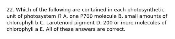 22. Which of the following are contained in each photosynthetic unit of photosystem I? A. one P700 molecule B. small amounts of chlorophyll b C. carotenoid pigment D. 200 or more molecules of chlorophyll a E. All of these answers are correct.