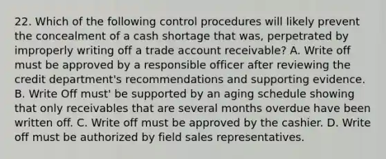 22. Which of the following control procedures will likely prevent the concealment of a cash shortage that was, perpetrated by improperly writing off a trade account receivable? A. Write off must be approved by a responsible officer after reviewing the credit department's recommendations and supporting evidence. B. Write Off must' be supported by an aging schedule showing that only receivables that are several months overdue have been written off. C. Write off must be approved by the cashier. D. Write off must be authorized by field sales representatives.