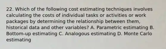 22. Which of the following cost estimating techniques involves calculating the costs of individual tasks or activities or work packages by determining the relationship between them, historical data and other variables? A. Parametric estimating B. Bottom-up estimating C. Analogous estimating D. Monte Carlo estimating