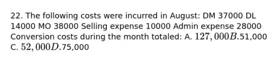 22. The following costs were incurred in August: DM 37000 DL 14000 MO 38000 Selling expense 10000 Admin expense 28000 Conversion costs during the month totaled: A. 127,000 B.51,000 C. 52,000 D.75,000