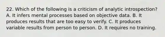 22. Which of the following is a criticism of analytic introspection? A. It infers mental processes based on objective data. B. It produces results that are too easy to verify. C. It produces variable results from person to person. D. It requires no training.