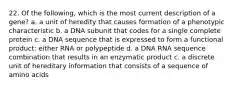 22. Of the following, which is the most current description of a gene? a. a unit of heredity that causes formation of a phenotypic characteristic b. a DNA subunit that codes for a single complete protein c. a DNA sequence that is expressed to form a functional product: either RNA or polypeptide d. a DNA RNA sequence combination that results in an enzymatic product c. a discrete unit of hereditary information that consists of a sequence of amino acids