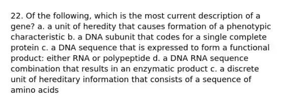 22. Of the following, which is the most current description of a gene? a. a unit of heredity that causes formation of a phenotypic characteristic b. a DNA subunit that codes for a single complete protein c. a DNA sequence that is expressed to form a functional product: either RNA or polypeptide d. a DNA RNA sequence combination that results in an enzymatic product c. a discrete unit of hereditary information that consists of a sequence of amino acids